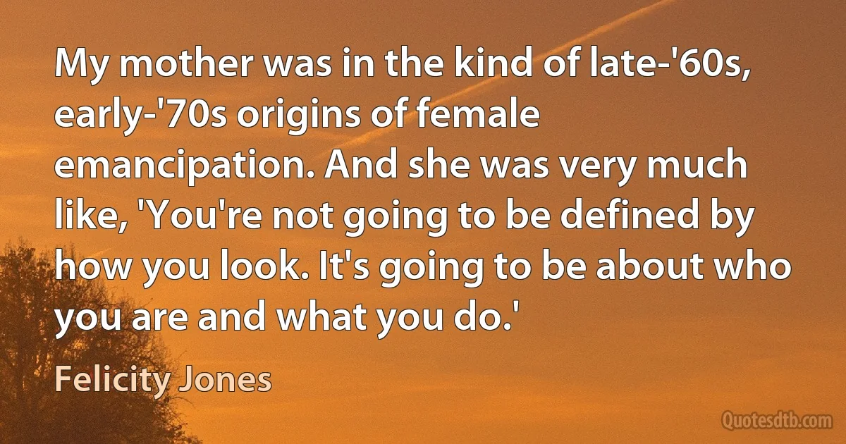 My mother was in the kind of late-'60s, early-'70s origins of female emancipation. And she was very much like, 'You're not going to be defined by how you look. It's going to be about who you are and what you do.' (Felicity Jones)