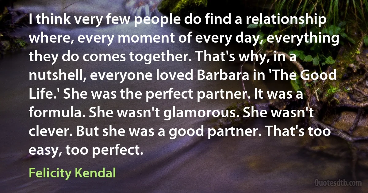 I think very few people do find a relationship where, every moment of every day, everything they do comes together. That's why, in a nutshell, everyone loved Barbara in 'The Good Life.' She was the perfect partner. It was a formula. She wasn't glamorous. She wasn't clever. But she was a good partner. That's too easy, too perfect. (Felicity Kendal)