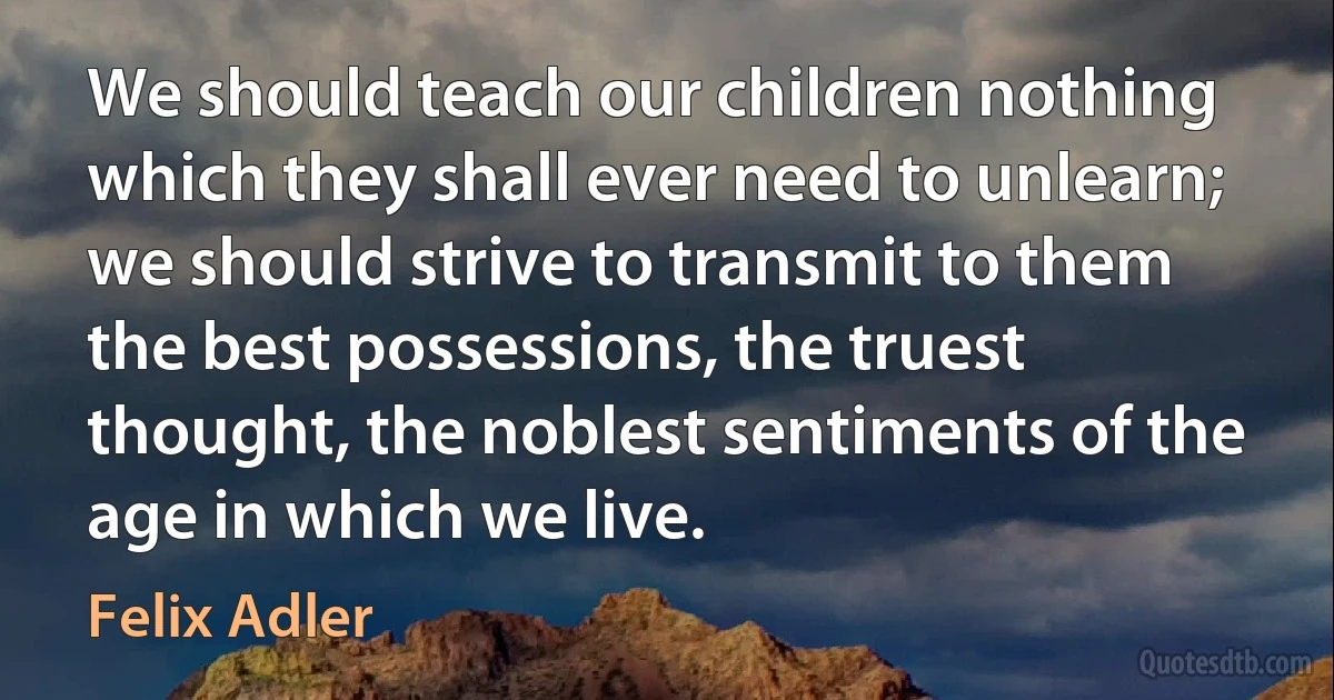 We should teach our children nothing which they shall ever need to unlearn; we should strive to transmit to them the best possessions, the truest thought, the noblest sentiments of the age in which we live. (Felix Adler)