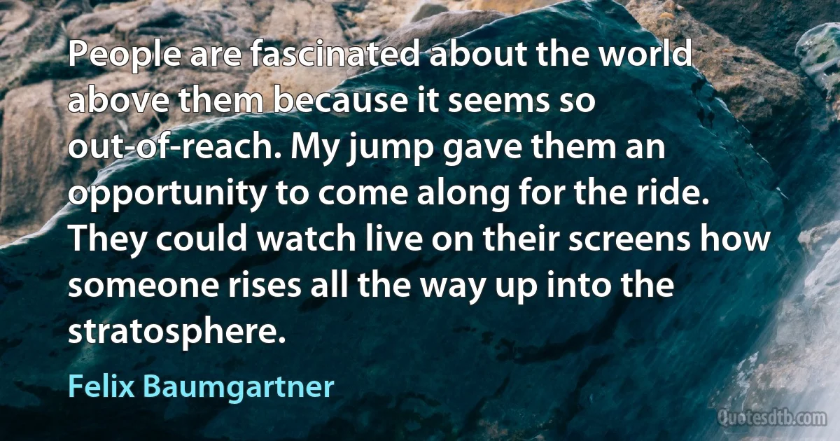 People are fascinated about the world above them because it seems so out-of-reach. My jump gave them an opportunity to come along for the ride. They could watch live on their screens how someone rises all the way up into the stratosphere. (Felix Baumgartner)