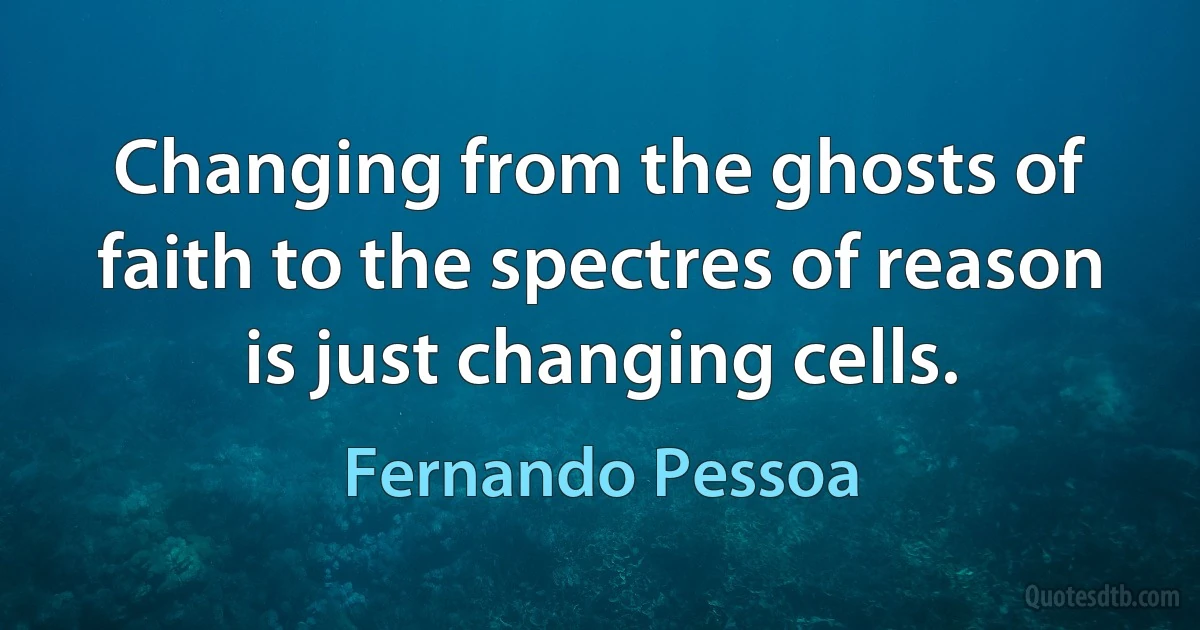 Changing from the ghosts of faith to the spectres of reason is just changing cells. (Fernando Pessoa)