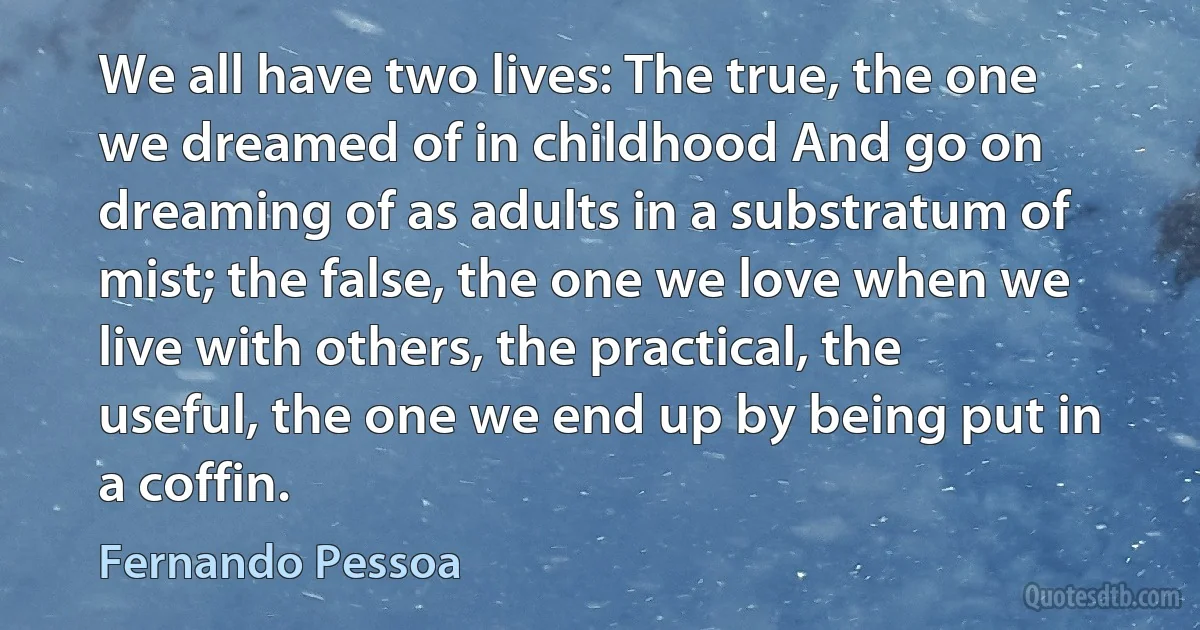 We all have two lives: The true, the one we dreamed of in childhood And go on dreaming of as adults in a substratum of mist; the false, the one we love when we live with others, the practical, the useful, the one we end up by being put in a coffin. (Fernando Pessoa)