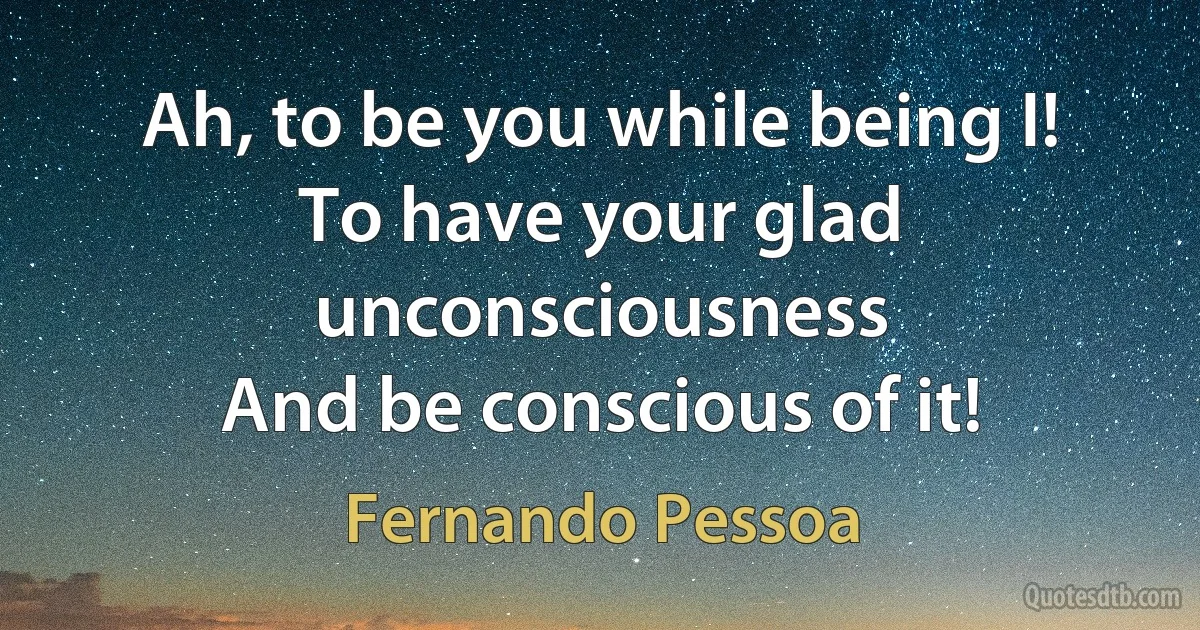 Ah, to be you while being I!
To have your glad unconsciousness
And be conscious of it! (Fernando Pessoa)