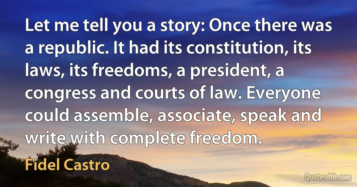 Let me tell you a story: Once there was a republic. It had its constitution, its laws, its freedoms, a president, a congress and courts of law. Everyone could assemble, associate, speak and write with complete freedom. (Fidel Castro)