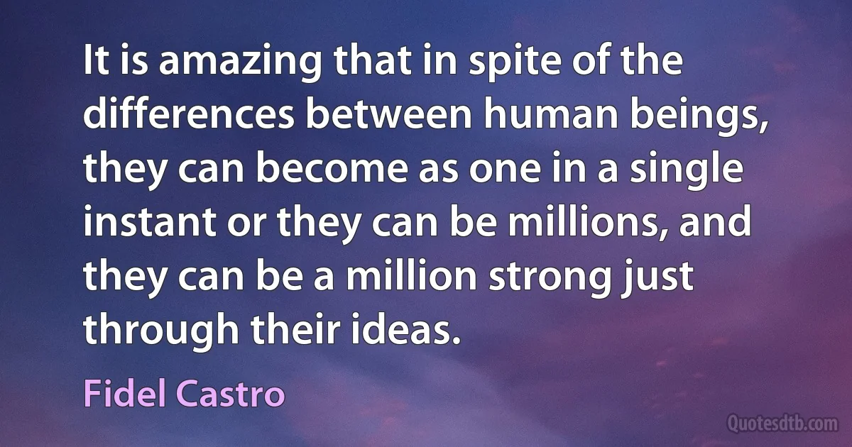 It is amazing that in spite of the differences between human beings, they can become as one in a single instant or they can be millions, and they can be a million strong just through their ideas. (Fidel Castro)