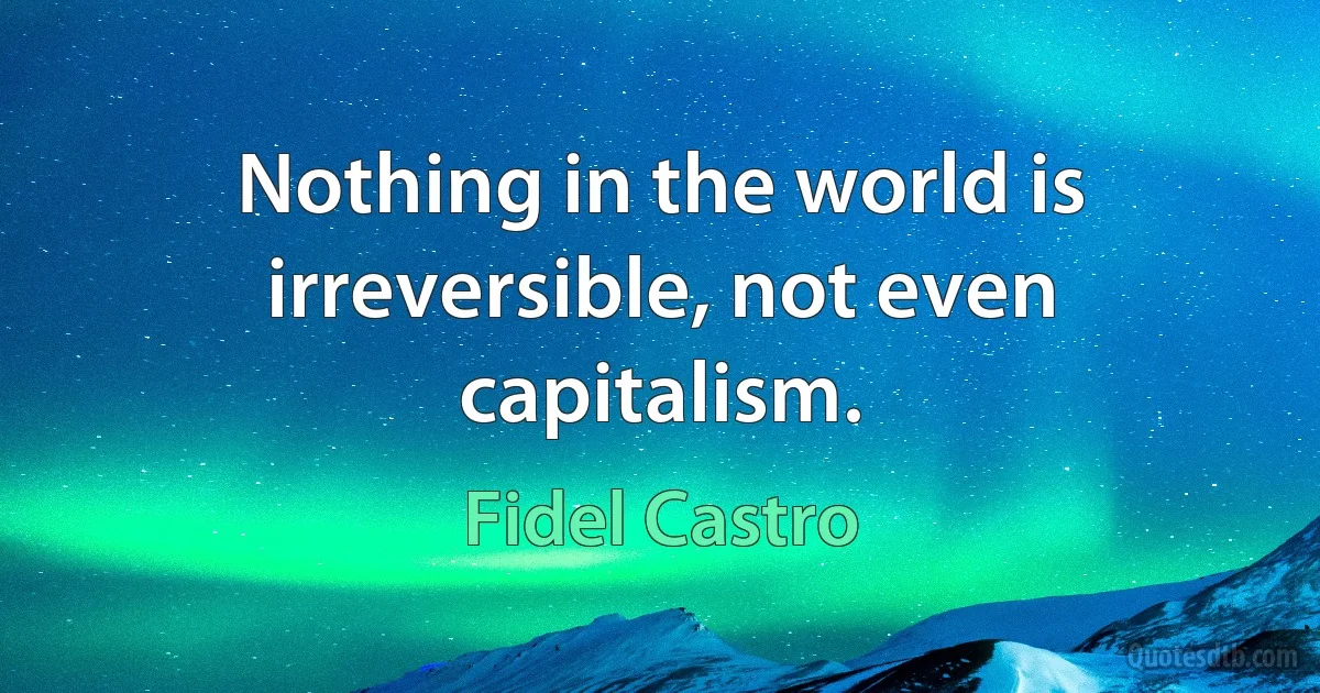 Nothing in the world is irreversible, not even capitalism. (Fidel Castro)