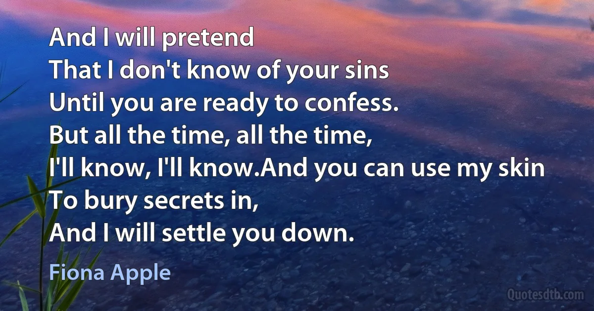 And I will pretend
That I don't know of your sins
Until you are ready to confess.
But all the time, all the time,
I'll know, I'll know.And you can use my skin
To bury secrets in,
And I will settle you down. (Fiona Apple)