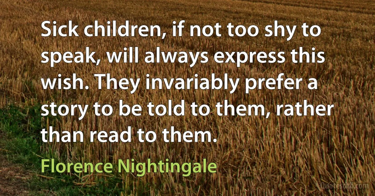 Sick children, if not too shy to speak, will always express this wish. They invariably prefer a story to be told to them, rather than read to them. (Florence Nightingale)