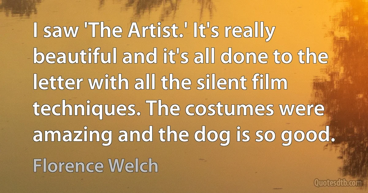 I saw 'The Artist.' It's really beautiful and it's all done to the letter with all the silent film techniques. The costumes were amazing and the dog is so good. (Florence Welch)