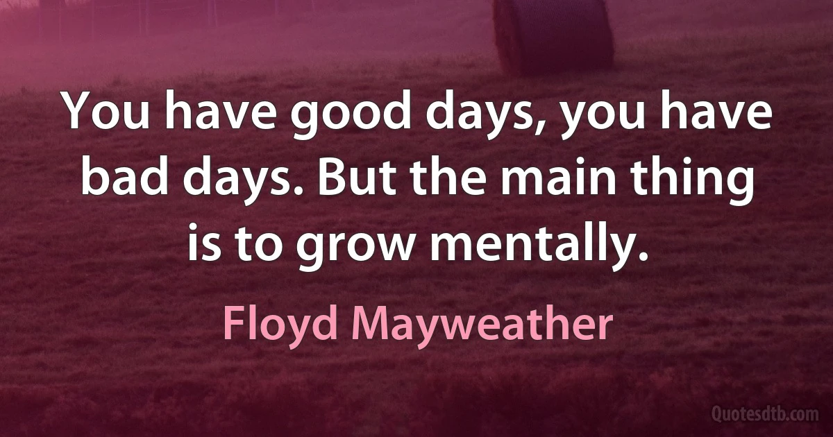 You have good days, you have bad days. But the main thing is to grow mentally. (Floyd Mayweather)