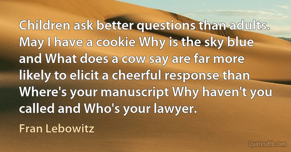 Children ask better questions than adults. May I have a cookie Why is the sky blue and What does a cow say are far more likely to elicit a cheerful response than Where's your manuscript Why haven't you called and Who's your lawyer. (Fran Lebowitz)