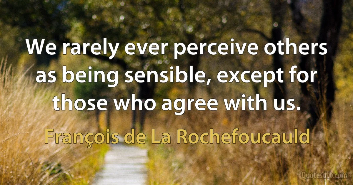 We rarely ever perceive others as being sensible, except for those who agree with us. (François de La Rochefoucauld)