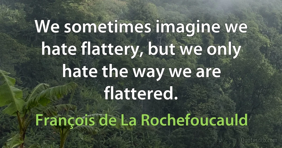 We sometimes imagine we hate flattery, but we only hate the way we are flattered. (François de La Rochefoucauld)