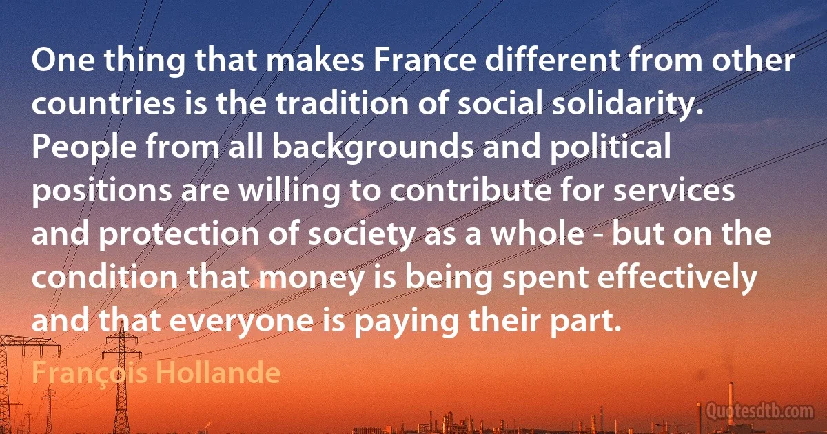 One thing that makes France different from other countries is the tradition of social solidarity. People from all backgrounds and political positions are willing to contribute for services and protection of society as a whole - but on the condition that money is being spent effectively and that everyone is paying their part. (François Hollande)