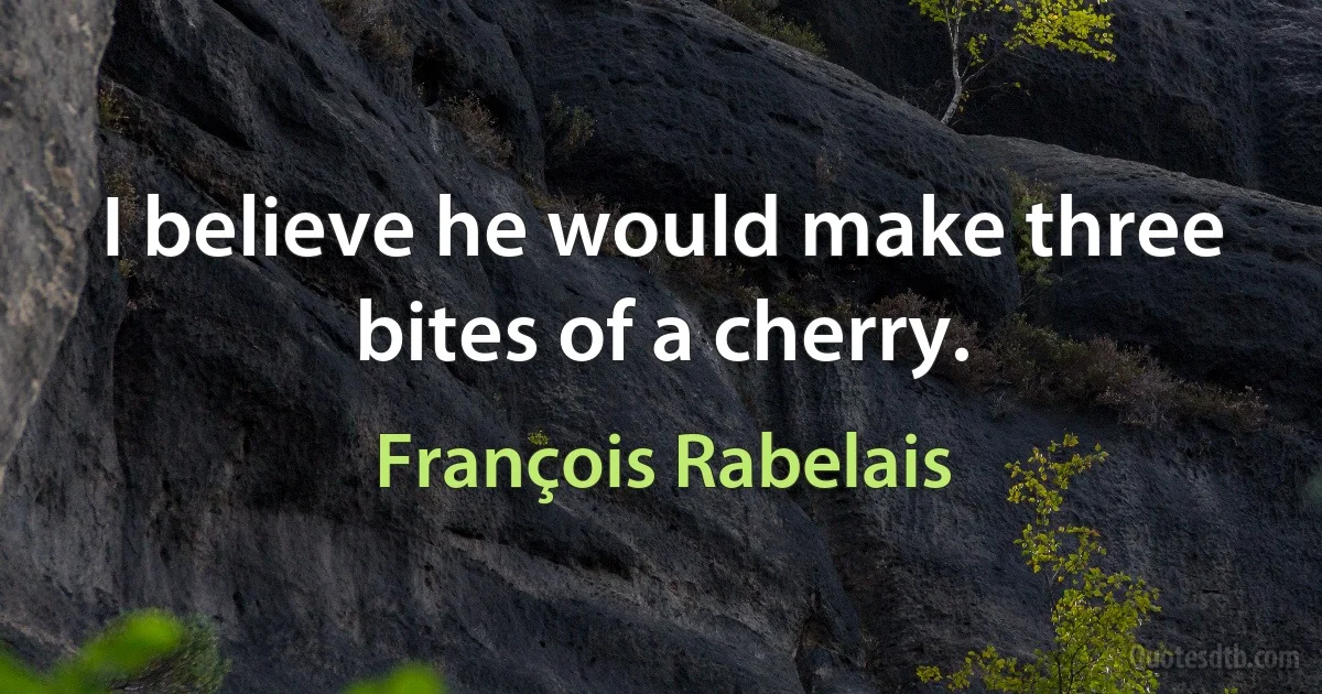 I believe he would make three bites of a cherry. (François Rabelais)