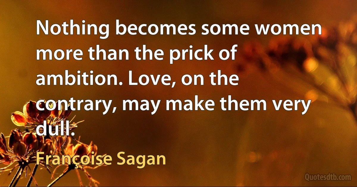 Nothing becomes some women more than the prick of ambition. Love, on the contrary, may make them very dull. (Françoise Sagan)