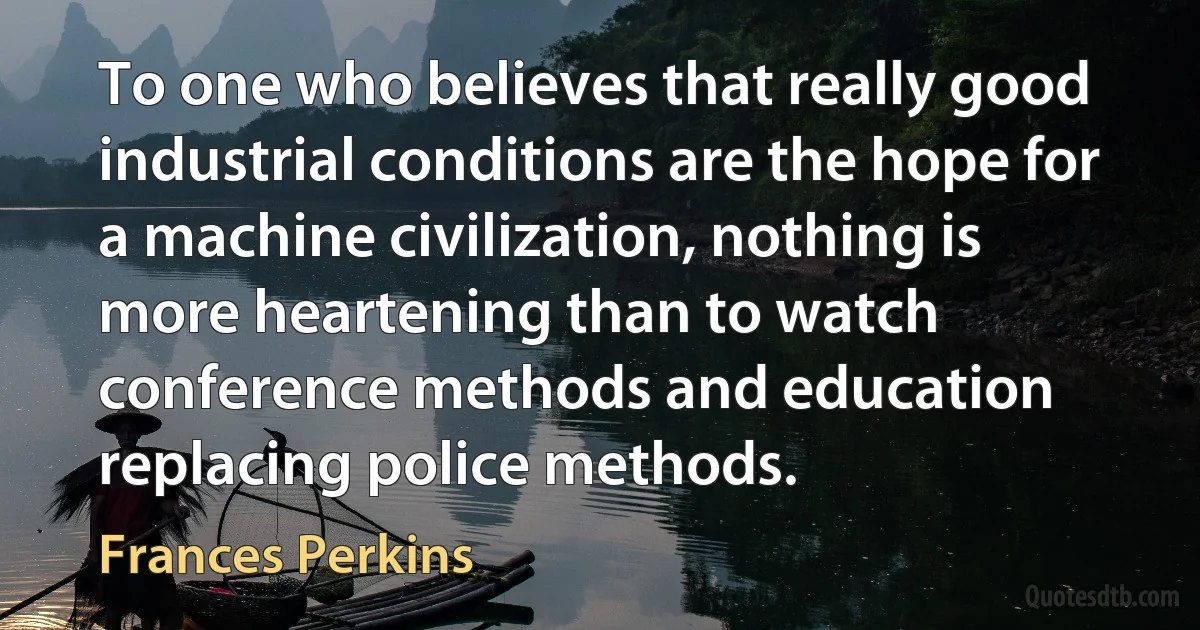 To one who believes that really good industrial conditions are the hope for a machine civilization, nothing is more heartening than to watch conference methods and education replacing police methods. (Frances Perkins)