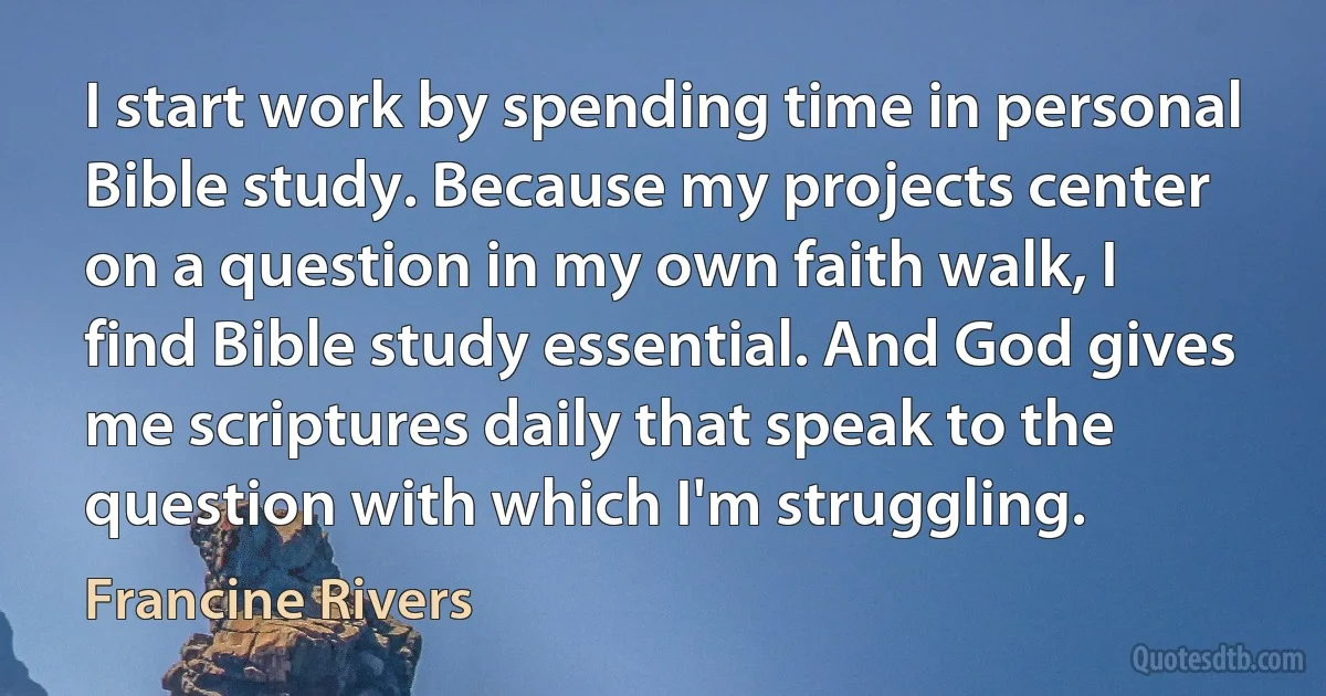 I start work by spending time in personal Bible study. Because my projects center on a question in my own faith walk, I find Bible study essential. And God gives me scriptures daily that speak to the question with which I'm struggling. (Francine Rivers)