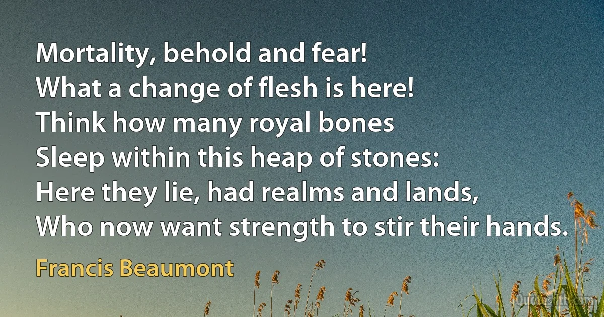 Mortality, behold and fear!
What a change of flesh is here!
Think how many royal bones
Sleep within this heap of stones:
Here they lie, had realms and lands,
Who now want strength to stir their hands. (Francis Beaumont)