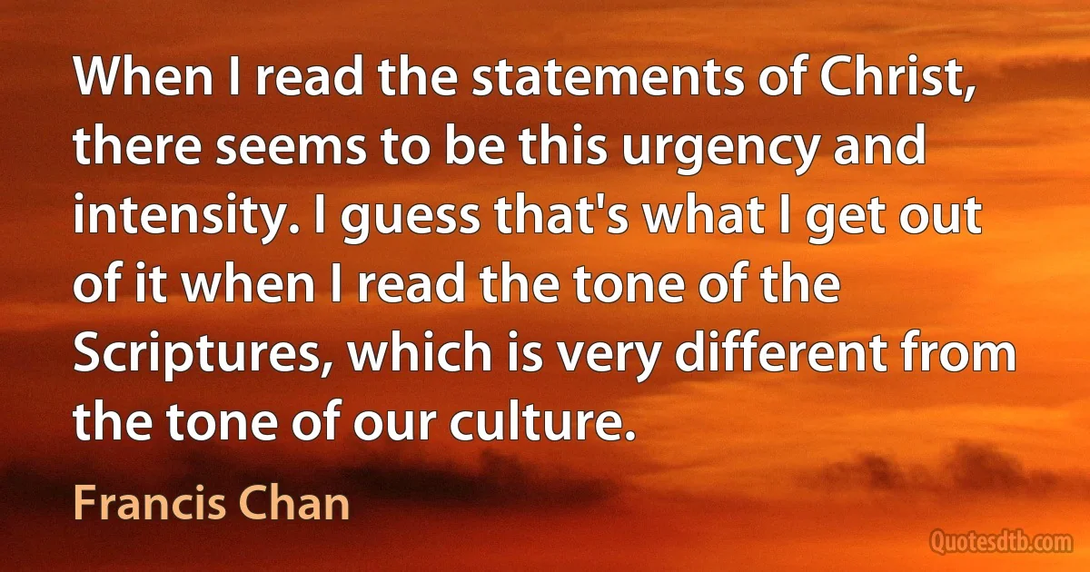 When I read the statements of Christ, there seems to be this urgency and intensity. I guess that's what I get out of it when I read the tone of the Scriptures, which is very different from the tone of our culture. (Francis Chan)