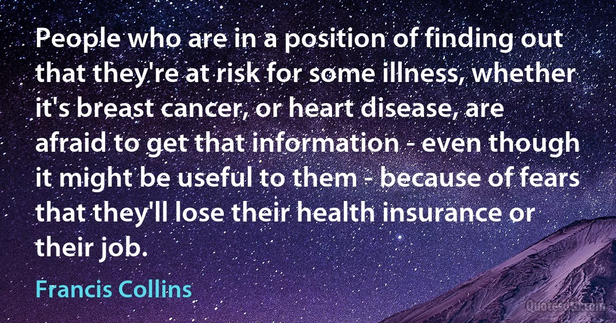 People who are in a position of finding out that they're at risk for some illness, whether it's breast cancer, or heart disease, are afraid to get that information - even though it might be useful to them - because of fears that they'll lose their health insurance or their job. (Francis Collins)