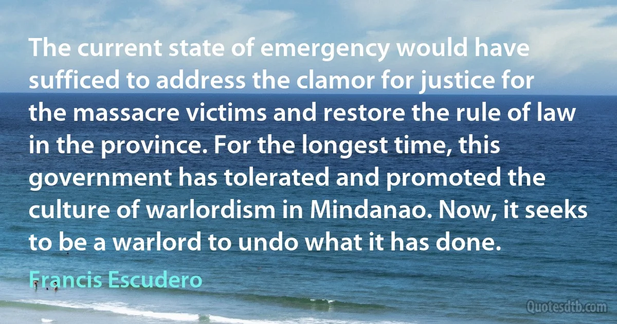 The current state of emergency would have sufficed to address the clamor for justice for the massacre victims and restore the rule of law in the province. For the longest time, this government has tolerated and promoted the culture of warlordism in Mindanao. Now, it seeks to be a warlord to undo what it has done. (Francis Escudero)