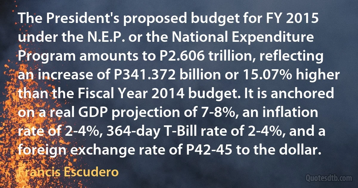 The President's proposed budget for FY 2015 under the N.E.P. or the National Expenditure Program amounts to P2.606 trillion, reflecting an increase of P341.372 billion or 15.07% higher than the Fiscal Year 2014 budget. It is anchored on a real GDP projection of 7-8%, an inflation rate of 2-4%, 364-day T-Bill rate of 2-4%, and a foreign exchange rate of P42-45 to the dollar. (Francis Escudero)