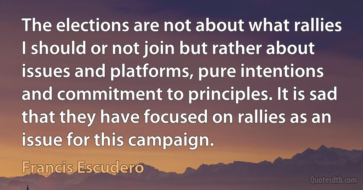 The elections are not about what rallies I should or not join but rather about issues and platforms, pure intentions and commitment to principles. It is sad that they have focused on rallies as an issue for this campaign. (Francis Escudero)