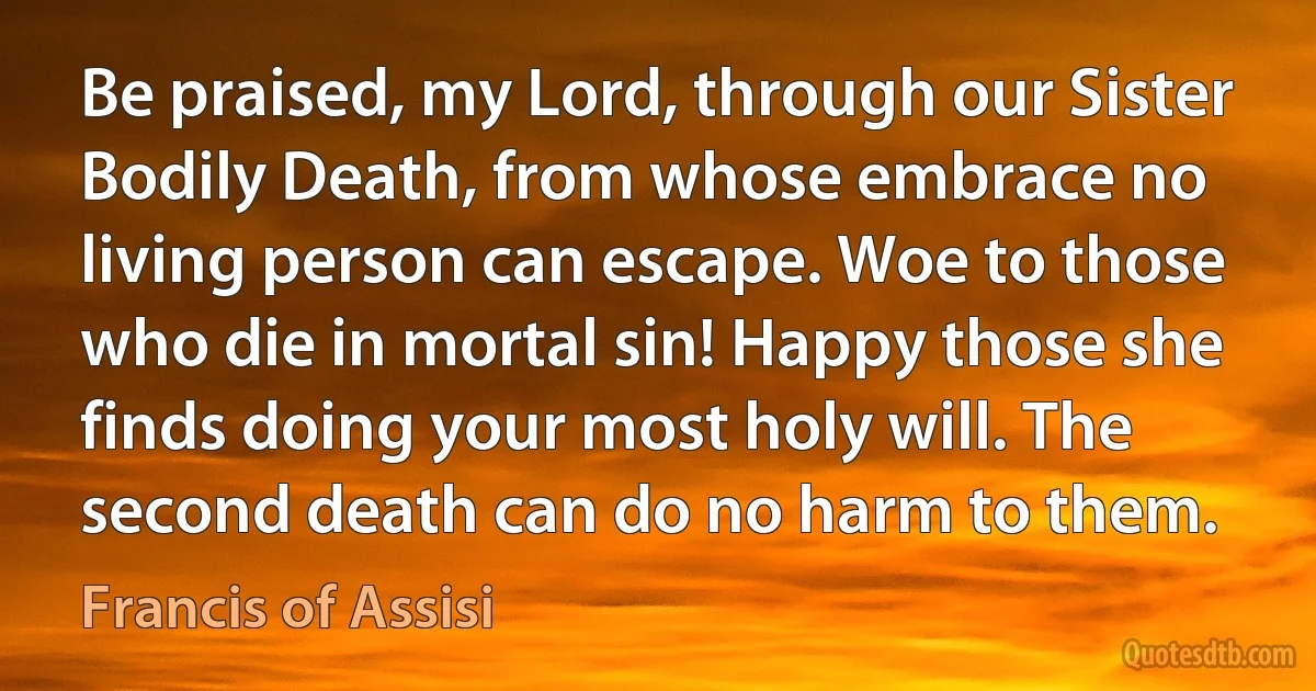 Be praised, my Lord, through our Sister Bodily Death, from whose embrace no living person can escape. Woe to those who die in mortal sin! Happy those she finds doing your most holy will. The second death can do no harm to them. (Francis of Assisi)