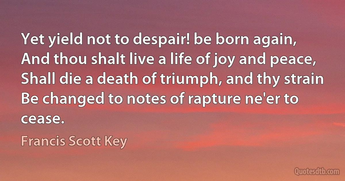 Yet yield not to despair! be born again,
And thou shalt live a life of joy and peace,
Shall die a death of triumph, and thy strain
Be changed to notes of rapture ne'er to cease. (Francis Scott Key)