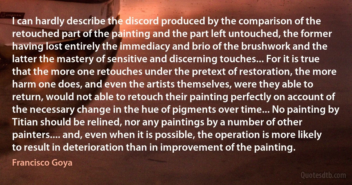 I can hardly describe the discord produced by the comparison of the retouched part of the painting and the part left untouched, the former having lost entirely the immediacy and brio of the brushwork and the latter the mastery of sensitive and discerning touches... For it is true that the more one retouches under the pretext of restoration, the more harm one does, and even the artists themselves, were they able to return, would not able to retouch their painting perfectly on account of the necessary change in the hue of pigments over time... No painting by Titian should be relined, nor any paintings by a number of other painters.... and, even when it is possible, the operation is more likely to result in deterioration than in improvement of the painting. (Francisco Goya)