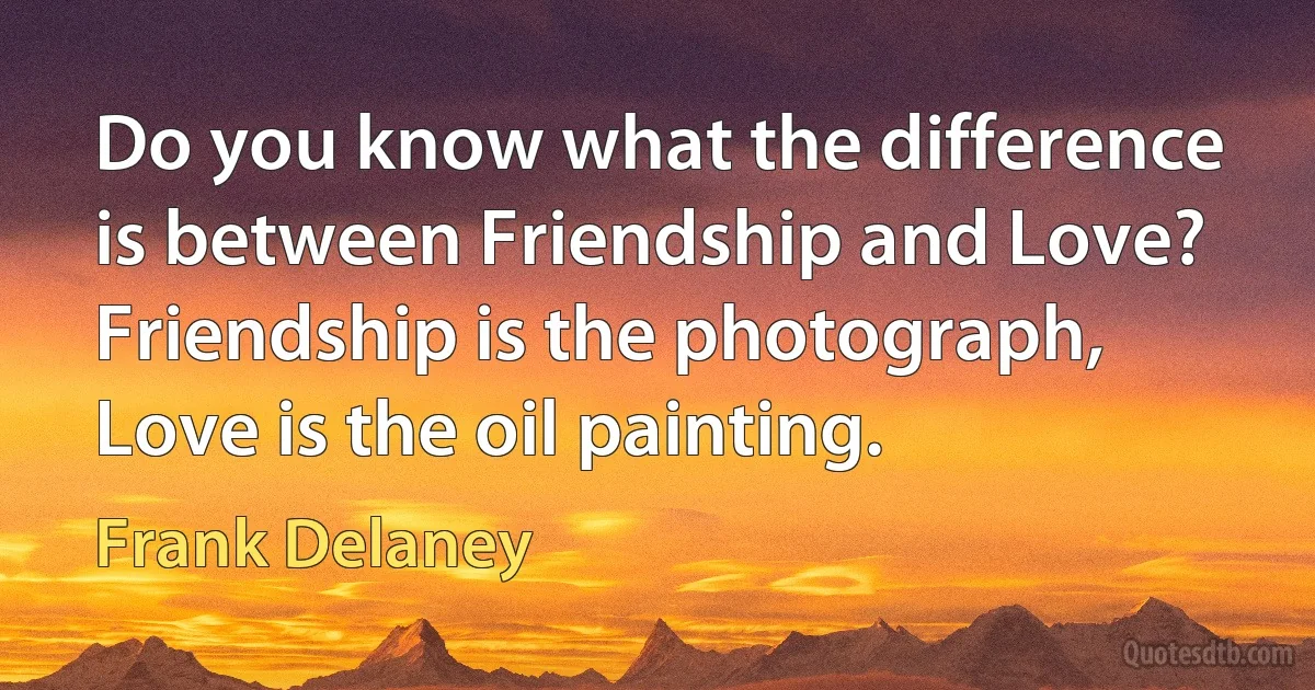 Do you know what the difference is between Friendship and Love? Friendship is the photograph, Love is the oil painting. (Frank Delaney)