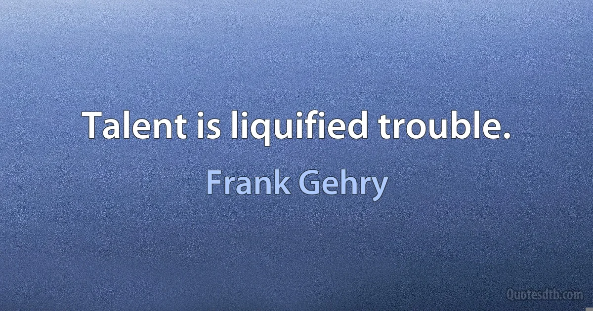 Talent is liquified trouble. (Frank Gehry)