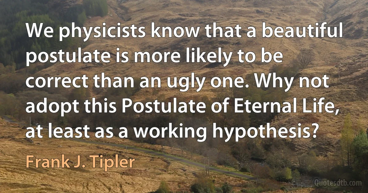 We physicists know that a beautiful postulate is more likely to be correct than an ugly one. Why not adopt this Postulate of Eternal Life, at least as a working hypothesis? (Frank J. Tipler)