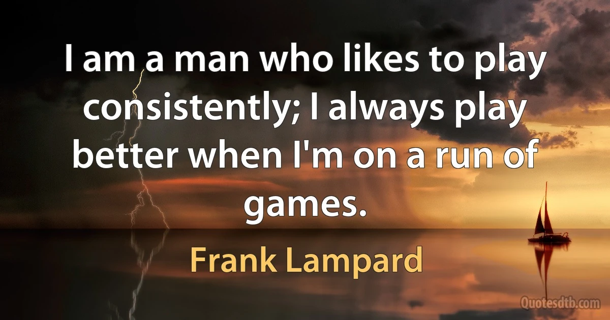 I am a man who likes to play consistently; I always play better when I'm on a run of games. (Frank Lampard)