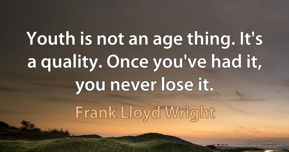 Youth is not an age thing. It's a quality. Once you've had it, you never lose it. (Frank Lloyd Wright)