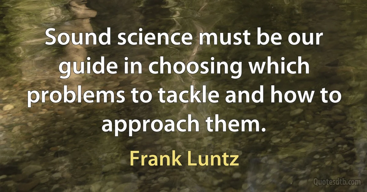 Sound science must be our guide in choosing which problems to tackle and how to approach them. (Frank Luntz)