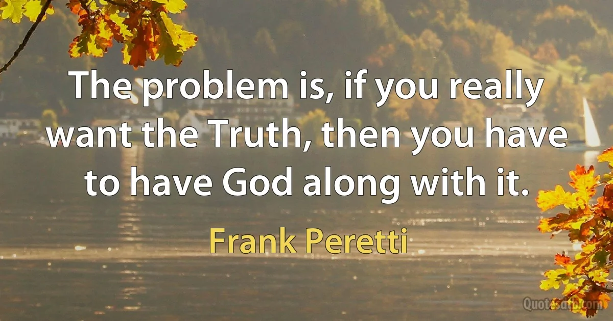 The problem is, if you really want the Truth, then you have to have God along with it. (Frank Peretti)