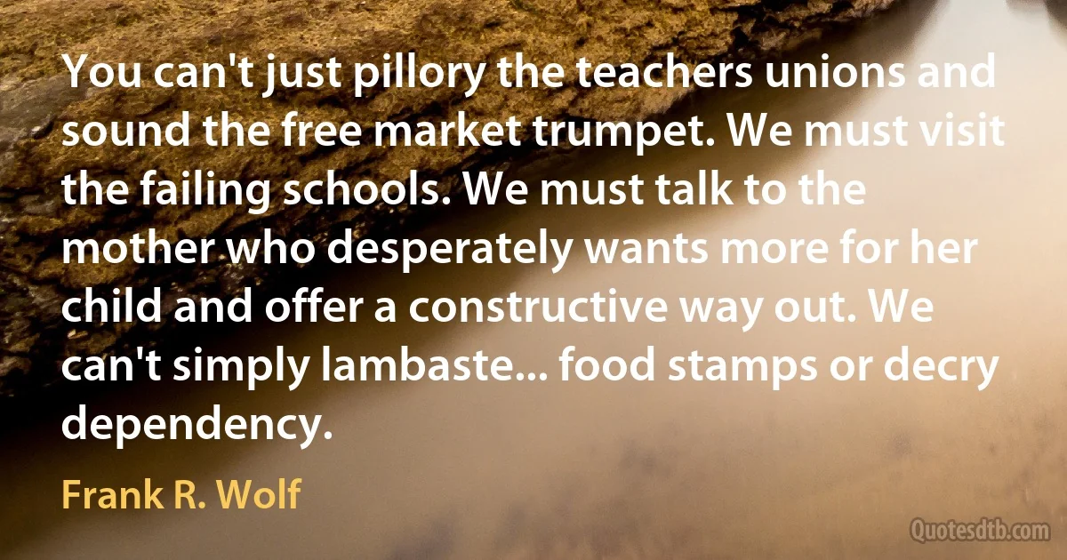 You can't just pillory the teachers unions and sound the free market trumpet. We must visit the failing schools. We must talk to the mother who desperately wants more for her child and offer a constructive way out. We can't simply lambaste... food stamps or decry dependency. (Frank R. Wolf)