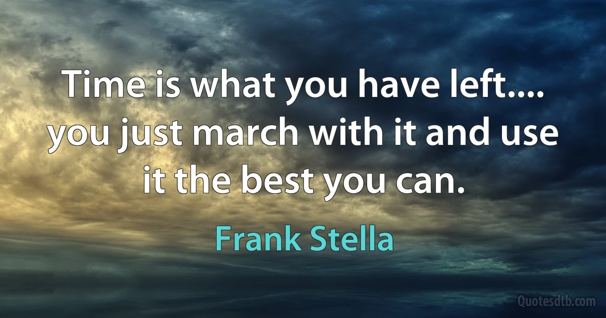 Time is what you have left.... you just march with it and use it the best you can. (Frank Stella)