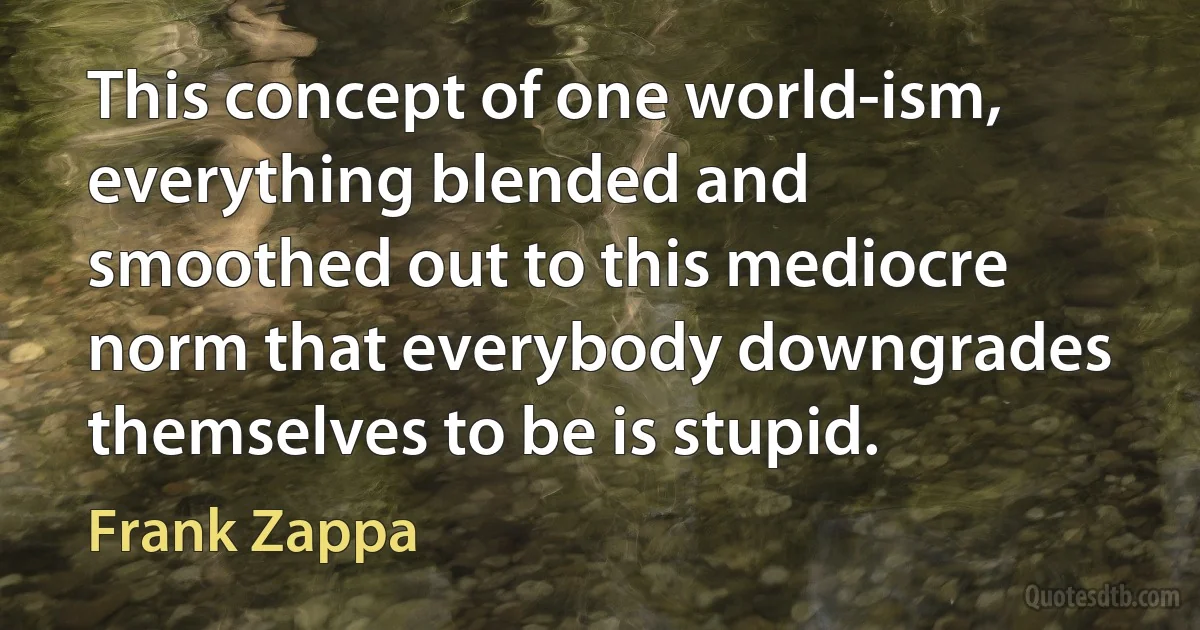 This concept of one world-ism, everything blended and smoothed out to this mediocre norm that everybody downgrades themselves to be is stupid. (Frank Zappa)