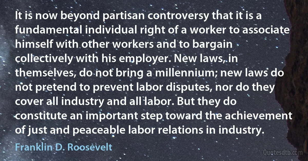 It is now beyond partisan controversy that it is a fundamental individual right of a worker to associate himself with other workers and to bargain collectively with his employer. New laws, in themselves, do not bring a millennium; new laws do not pretend to prevent labor disputes, nor do they cover all industry and all labor. But they do constitute an important step toward the achievement of just and peaceable labor relations in industry. (Franklin D. Roosevelt)