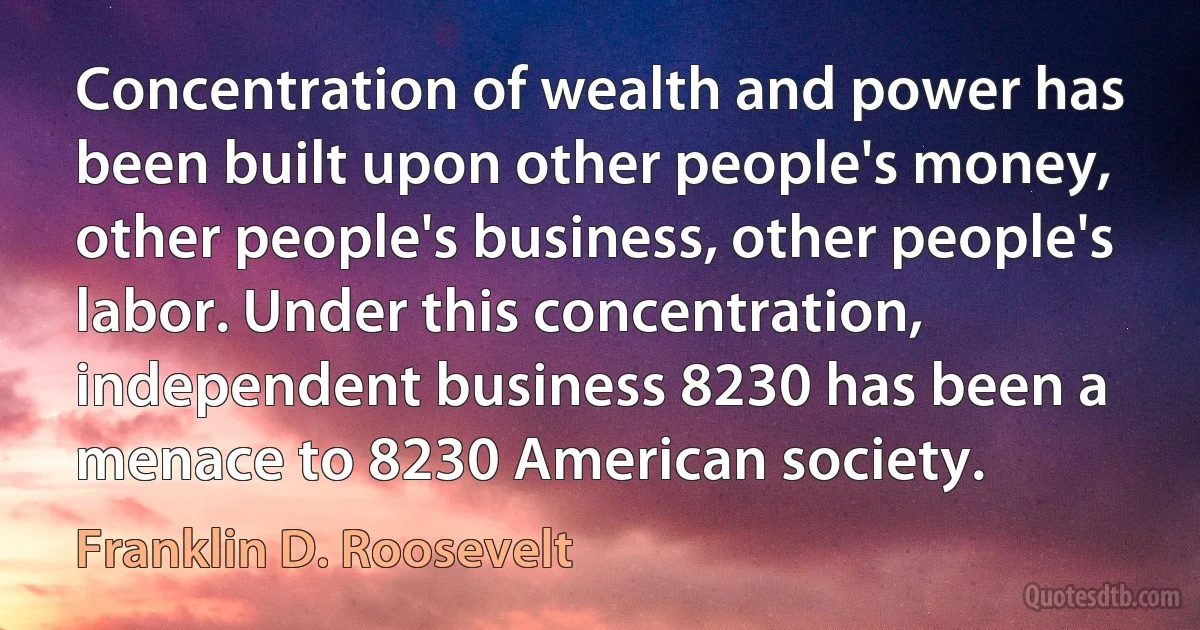 Concentration of wealth and power has been built upon other people's money, other people's business, other people's labor. Under this concentration, independent business 8230 has been a menace to 8230 American society. (Franklin D. Roosevelt)