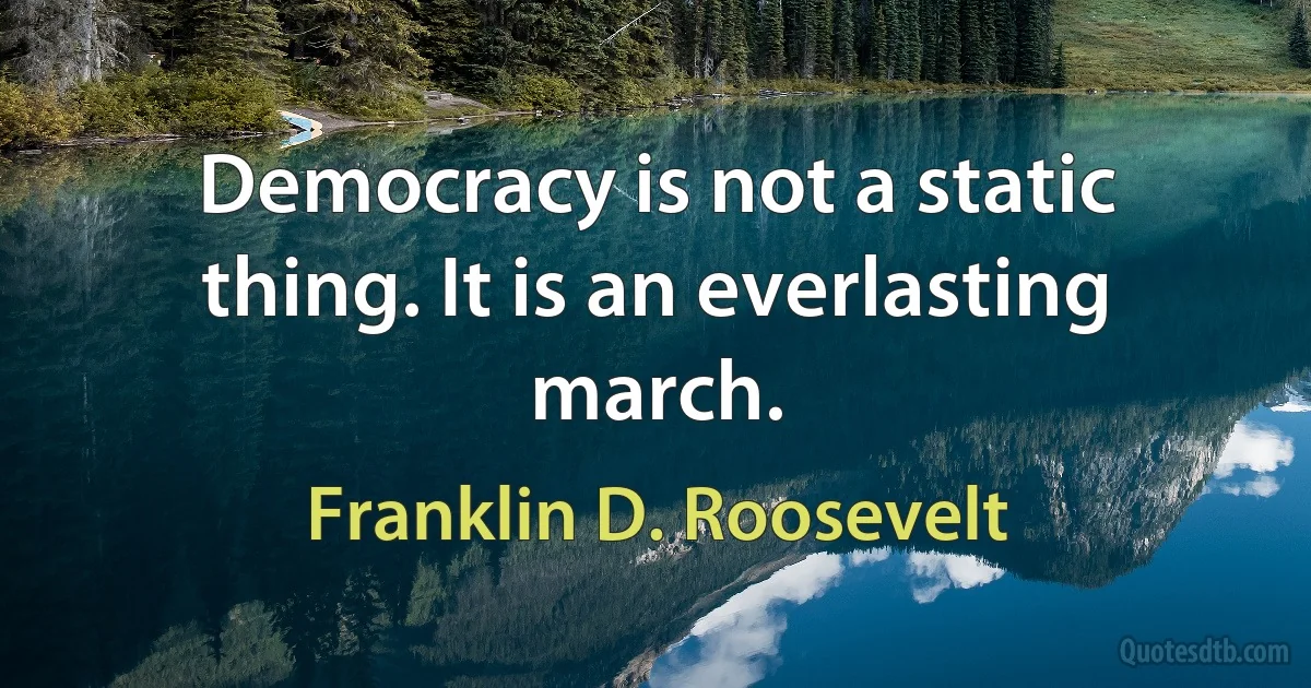 Democracy is not a static thing. It is an everlasting march. (Franklin D. Roosevelt)