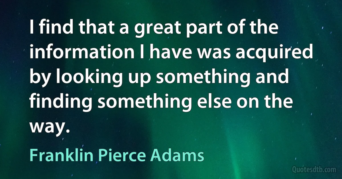 I find that a great part of the information I have was acquired by looking up something and finding something else on the way. (Franklin Pierce Adams)