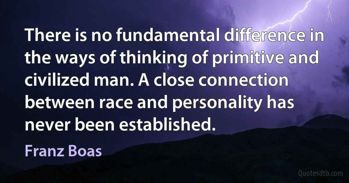 There is no fundamental difference in the ways of thinking of primitive and civilized man. A close connection between race and personality has never been established. (Franz Boas)