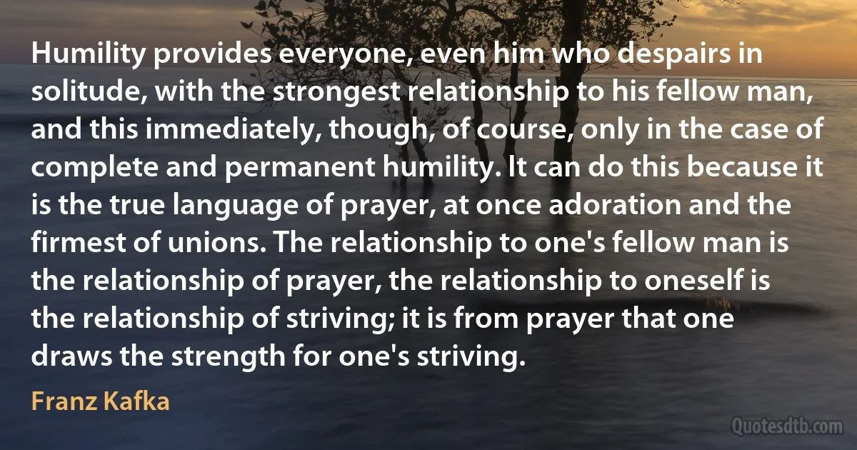 Humility provides everyone, even him who despairs in solitude, with the strongest relationship to his fellow man, and this immediately, though, of course, only in the case of complete and permanent humility. It can do this because it is the true language of prayer, at once adoration and the firmest of unions. The relationship to one's fellow man is the relationship of prayer, the relationship to oneself is the relationship of striving; it is from prayer that one draws the strength for one's striving. (Franz Kafka)