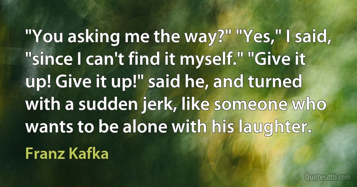 "You asking me the way?" "Yes," I said, "since I can't find it myself." "Give it up! Give it up!" said he, and turned with a sudden jerk, like someone who wants to be alone with his laughter. (Franz Kafka)