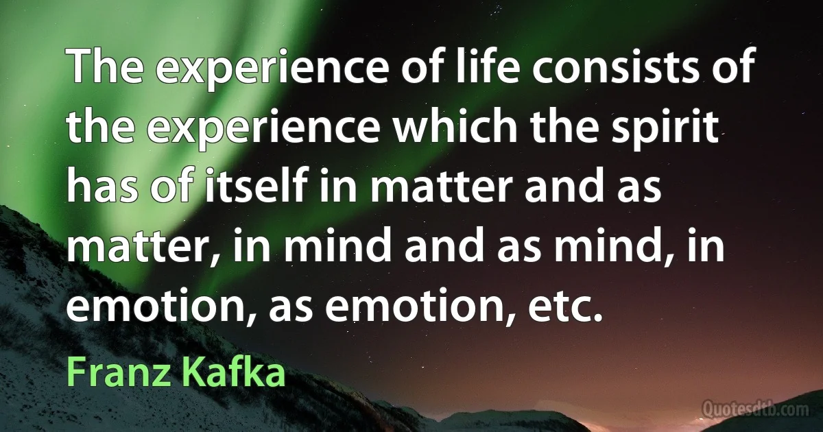 The experience of life consists of the experience which the spirit has of itself in matter and as matter, in mind and as mind, in emotion, as emotion, etc. (Franz Kafka)