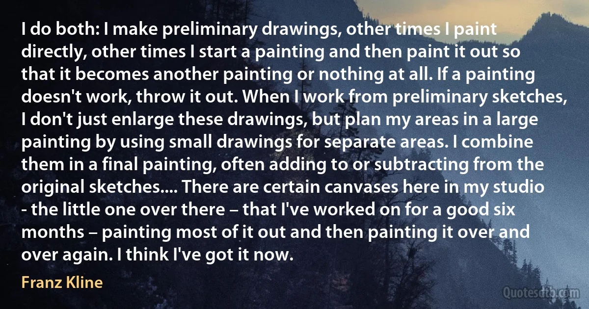 I do both: I make preliminary drawings, other times I paint directly, other times I start a painting and then paint it out so that it becomes another painting or nothing at all. If a painting doesn't work, throw it out. When I work from preliminary sketches, I don't just enlarge these drawings, but plan my areas in a large painting by using small drawings for separate areas. I combine them in a final painting, often adding to or subtracting from the original sketches.... There are certain canvases here in my studio - the little one over there – that I've worked on for a good six months – painting most of it out and then painting it over and over again. I think I've got it now. (Franz Kline)